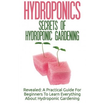 Hydroponics: Secrets Of Hydroponic Gardening - A Practical Guide For Beginners To Learn Everything About Hydroponic Gardening
